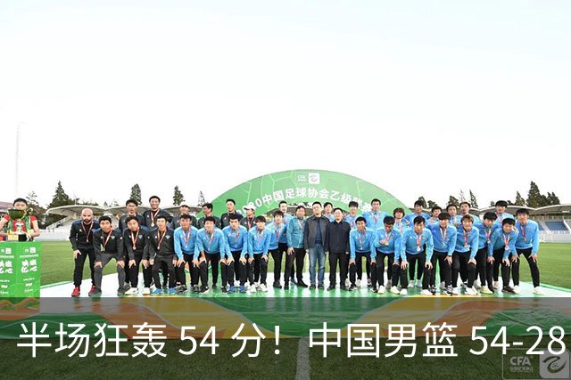 半场狂轰 54 分！中国男篮 54-28 碾压中国台北，全员多点开花，攻防两端全面压制