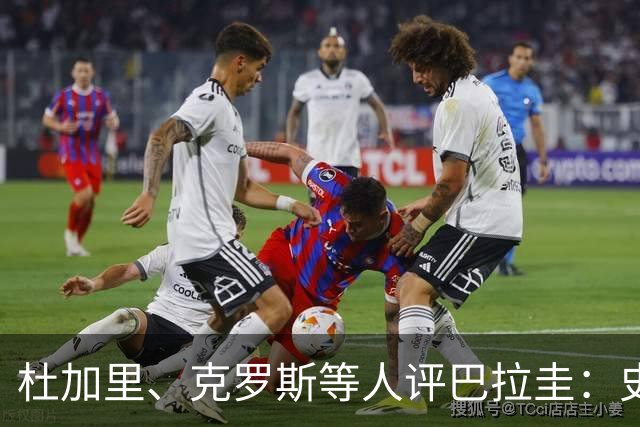 杜加里、克罗斯等人评巴拉圭：史前足球看吐了 为国而战不是借口